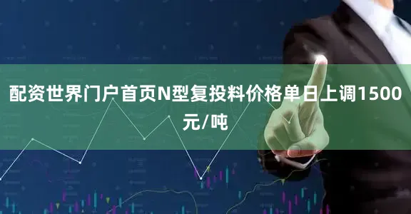 配资世界门户首页N型复投料价格单日上调1500元/吨