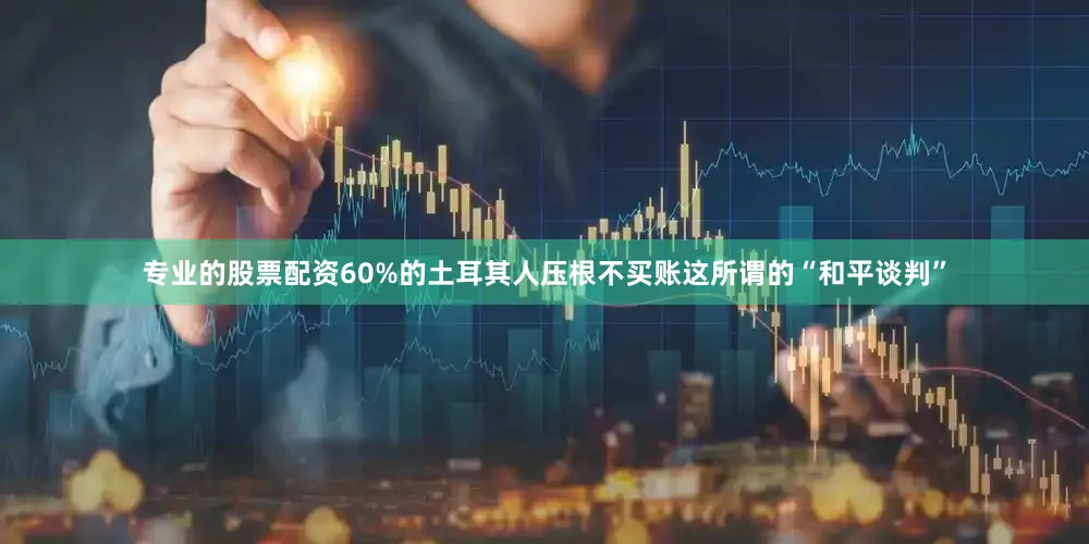 专业的股票配资60%的土耳其人压根不买账这所谓的“和平谈判”