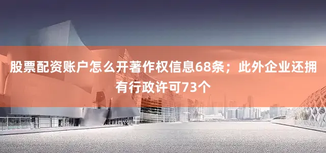 股票配资账户怎么开著作权信息68条；此外企业还拥有行政许可73个