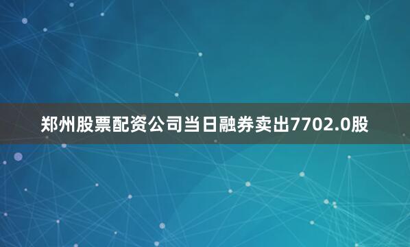 郑州股票配资公司当日融券卖出7702.0股