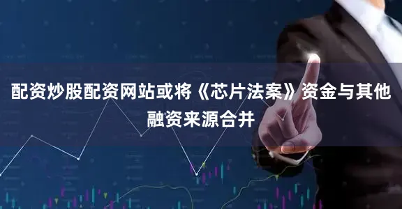 配资炒股配资网站或将《芯片法案》资金与其他融资来源合并